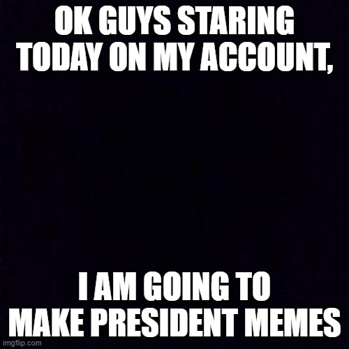 Black screen | OK GUYS STARING TODAY ON MY ACCOUNT, I AM GOING TO MAKE PRESIDENT MEMES | image tagged in black screen | made w/ Imgflip meme maker
