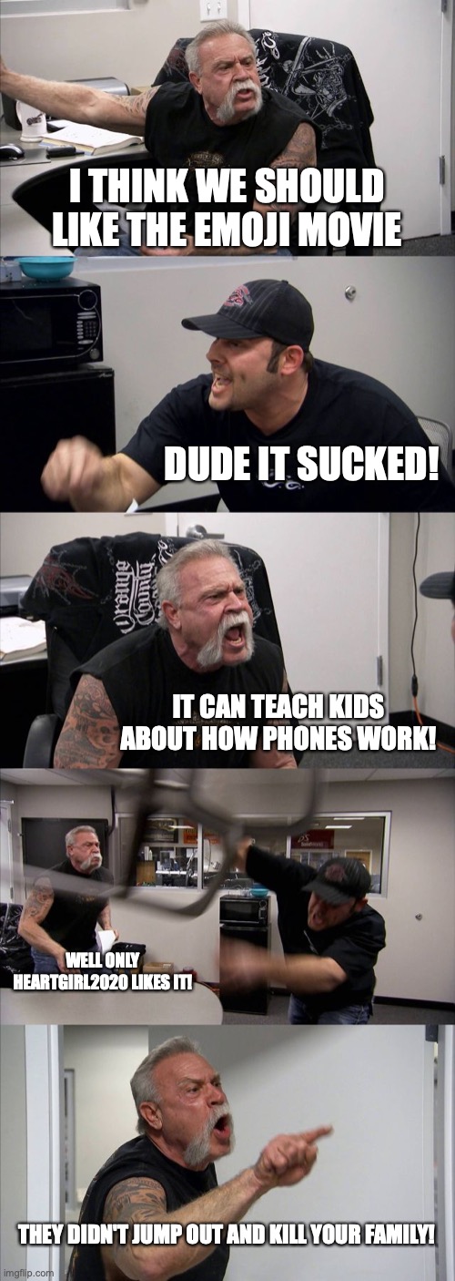 American Chopper Argument Meme | I THINK WE SHOULD LIKE THE EMOJI MOVIE; DUDE IT SUCKED! IT CAN TEACH KIDS ABOUT HOW PHONES WORK! WELL ONLY HEARTGIRL2020 LIKES IT! THEY DIDN'T JUMP OUT AND KILL YOUR FAMILY! | image tagged in memes,american chopper argument | made w/ Imgflip meme maker