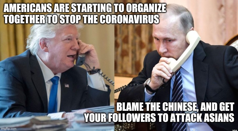 Trump Putin phone call | AMERICANS ARE STARTING TO ORGANIZE TOGETHER TO STOP THE CORONAVIRUS; BLAME THE CHINESE, AND GET YOUR FOLLOWERS TO ATTACK ASIANS | image tagged in trump putin phone call | made w/ Imgflip meme maker
