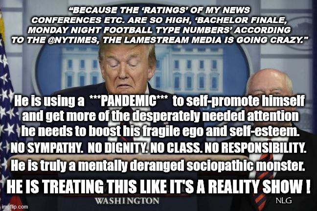 Welcome to trump's reality show. | “BECAUSE THE ‘RATINGS’ OF MY NEWS CONFERENCES ETC. ARE SO HIGH, ‘BACHELOR FINALE, MONDAY NIGHT FOOTBALL TYPE NUMBERS’ ACCORDING TO THE @NYTIMES, THE LAMESTREAM MEDIA IS GOING CRAZY."; He is using a  ***PANDEMIC***  to self-promote himself
 and get more of the desperately needed attention
 he needs to boost his fragile ego and self-esteem. NO SYMPATHY.  NO DIGNITY. NO CLASS. NO RESPONSIBILITY. He is truly a mentally deranged sociopathic monster. HE IS TREATING THIS LIKE IT'S A REALITY SHOW ! NLG | image tagged in politics,political meme | made w/ Imgflip meme maker