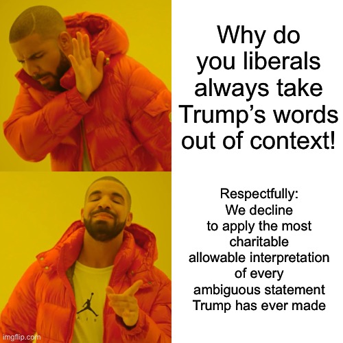 Refusing to swallow Republican spin hook, line, and sinker does not mean we are taking his words out of context. | Why do you liberals always take Trump’s words out of context! Respectfully: We decline to apply the most charitable allowable interpretation of every ambiguous statement Trump has ever made | image tagged in memes,drake hotline bling,trump,spin,donald trump,conservative logic | made w/ Imgflip meme maker