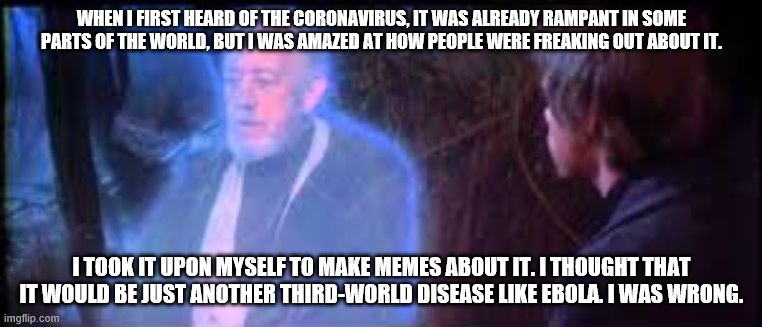 obi-wan talking about the coronavirus | WHEN I FIRST HEARD OF THE CORONAVIRUS, IT WAS ALREADY RAMPANT IN SOME PARTS OF THE WORLD, BUT I WAS AMAZED AT HOW PEOPLE WERE FREAKING OUT ABOUT IT. I TOOK IT UPON MYSELF TO MAKE MEMES ABOUT IT. I THOUGHT THAT IT WOULD BE JUST ANOTHER THIRD-WORLD DISEASE LIKE EBOLA. I WAS WRONG. | image tagged in star wars,coronavirus,obi wan kenobi,memes | made w/ Imgflip meme maker
