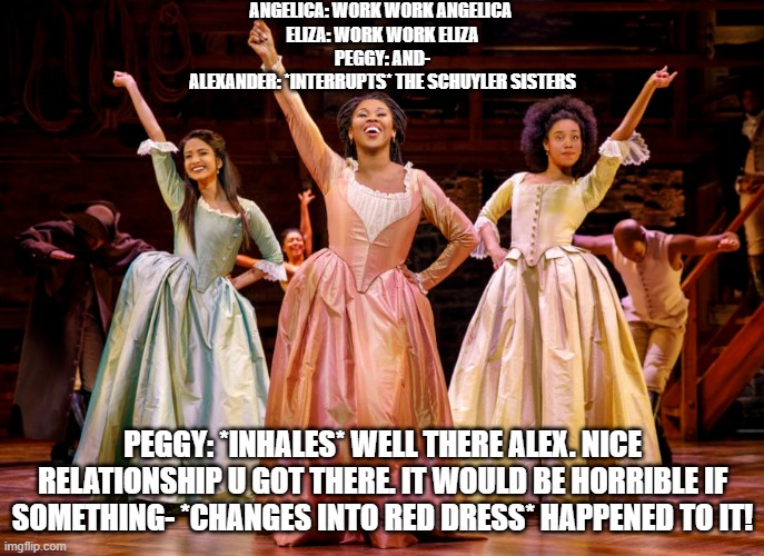 ANGELICA: WORK WORK ANGELICA 
 ELIZA: WORK WORK ELIZA 
PEGGY: AND-
ALEXANDER: *INTERRUPTS* THE SCHUYLER SISTERS; PEGGY: *INHALES* WELL THERE ALEX. NICE RELATIONSHIP U GOT THERE. IT WOULD BE HORRIBLE IF SOMETHING- *CHANGES INTO RED DRESS* HAPPENED TO IT! | image tagged in hamilton,sisters | made w/ Imgflip meme maker