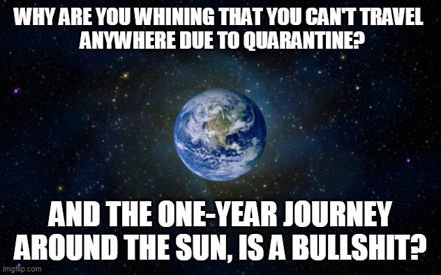 Travel Around The Sun | WHY ARE YOU WHINING THAT YOU CAN'T TRAVEL 
 ANYWHERE DUE TO QUARANTINE? AND THE ONE-YEAR JOURNEY AROUND THE SUN, IS A BULLSHIT? | image tagged in planet earth from space,sun,covid-19,quarantine,earth,travel | made w/ Imgflip meme maker