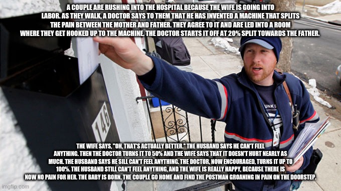 The Postman | A COUPLE ARE RUSHING INTO THE HOSPITAL BECAUSE THE WIFE IS GOING INTO LABOR. AS THEY WALK, A DOCTOR SAYS TO THEM THAT HE HAS INVENTED A MACHINE THAT SPLITS THE PAIN BETWEEN THE MOTHER AND FATHER. THEY AGREE TO IT AND ARE LED INTO A ROOM WHERE THEY GET HOOKED UP TO THE MACHINE. THE DOCTOR STARTS IT OFF AT 20% SPLIT TOWARDS THE FATHER. THE WIFE SAYS, "OH, THAT'S ACTUALLY BETTER." THE HUSBAND SAYS HE CAN'T FEEL ANYTHING. THEN THE DOCTOR TURNS IT TO 50% AND THE WIFE SAYS THAT IT DOESN'T HURT NEARLY AS MUCH. THE HUSBAND SAYS HE SILL CAN'T FEEL ANYTHING. THE DOCTOR, NOW ENCOURAGED, TURNS IT UP TO 100%. THE HUSBAND STILL CAN'T FEEL ANYTHING, AND THE WIFE IS REALLY HAPPY, BECAUSE THERE IS NOW NO PAIN FOR HER. THE BABY IS BORN. THE COUPLE GO HOME AND FIND THE POSTMAN GROANING IN PAIN ON THE DOORSTEP. | image tagged in the postman | made w/ Imgflip meme maker