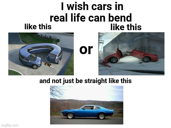 Cars | I wish cars in real life can bend; like this; like this; or; and not just be straight like this | image tagged in blank white template,cars,car,funny,memes,dank memes | made w/ Imgflip meme maker