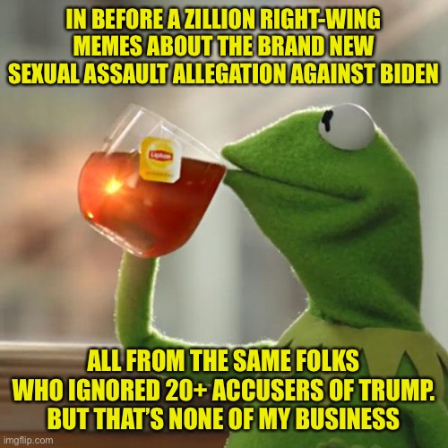 Game over libs? Nah. Y’all don’t have a leg to stand on. | IN BEFORE A ZILLION RIGHT-WING MEMES ABOUT THE BRAND NEW SEXUAL ASSAULT ALLEGATION AGAINST BIDEN; ALL FROM THE SAME FOLKS WHO IGNORED 20+ ACCUSERS OF TRUMP. BUT THAT’S NONE OF MY BUSINESS | image tagged in but thats none of my business,sexual assault,conservative hypocrisy,sexual harassment,joe biden,donald trump | made w/ Imgflip meme maker