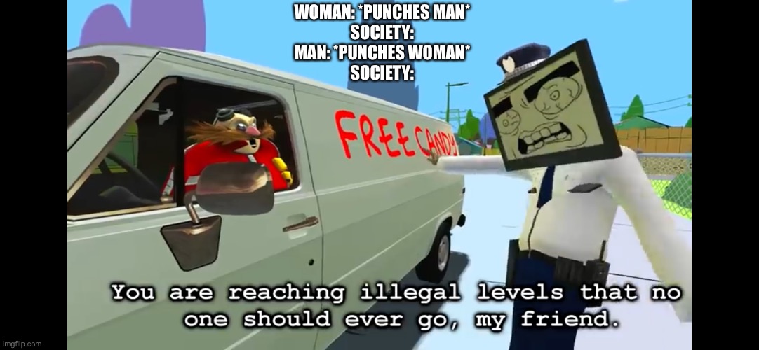 You are reaching illegal levels that no one should ever go | WOMAN: *PUNCHES MAN*
SOCIETY:
MAN: *PUNCHES WOMAN*
SOCIETY: | image tagged in you are reaching illegal levels that no one should ever go | made w/ Imgflip meme maker