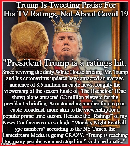 Trump Mirror King | Trump Is Tweeting Praise For
His TV Ratings, Not About Covid 19; "President Trump is a ratings hit. Since reviving the daily White House briefing Mr. Trump
and his coronavirus updates have attracted an average
audience of 8.5 million on cable news, roughly the
viewership of the season finale of ‘The Bachelor.’ (One
show) alone attracted 6.2 million viewers for the
president’s briefing. An astounding number for a 6 p.m.
cable broadcast, more akin to the viewership for a
popular prime-time sitcom. Because the “Ratings” of my
News Conferences are so high, “Monday Night Football 
ype numbers” according to the NY Times, the
Lamestream Media is going CRAZY. “Trump is reaching
too many people, we must stop him.” said one lunatic." | image tagged in trump mirror king | made w/ Imgflip meme maker