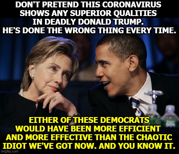 Whether you admit it or not. | DON'T PRETEND THIS CORONAVIRUS 
SHOWS ANY SUPERIOR QUALITIES 
IN DEADLY DONALD TRUMP. 
HE'S DONE THE WRONG THING EVERY TIME. EITHER OF THESE DEMOCRATS WOULD HAVE BEEN MORE EFFICIENT 
AND MORE EFFECTIVE THAN THE CHAOTIC IDIOT WE'VE GOT NOW. AND YOU KNOW IT. | image tagged in obama  hillary,obama,hillary,adult,trump,child | made w/ Imgflip meme maker