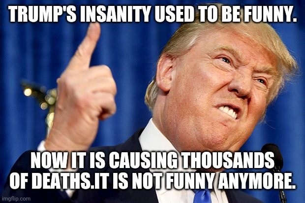 Trump death toll | TRUMP'S INSANITY USED TO BE FUNNY. NOW IT IS CAUSING THOUSANDS OF DEATHS.IT IS NOT FUNNY ANYMORE. | image tagged in donald trump,coronavirus,conservatives,liberals,democrats,republicans | made w/ Imgflip meme maker
