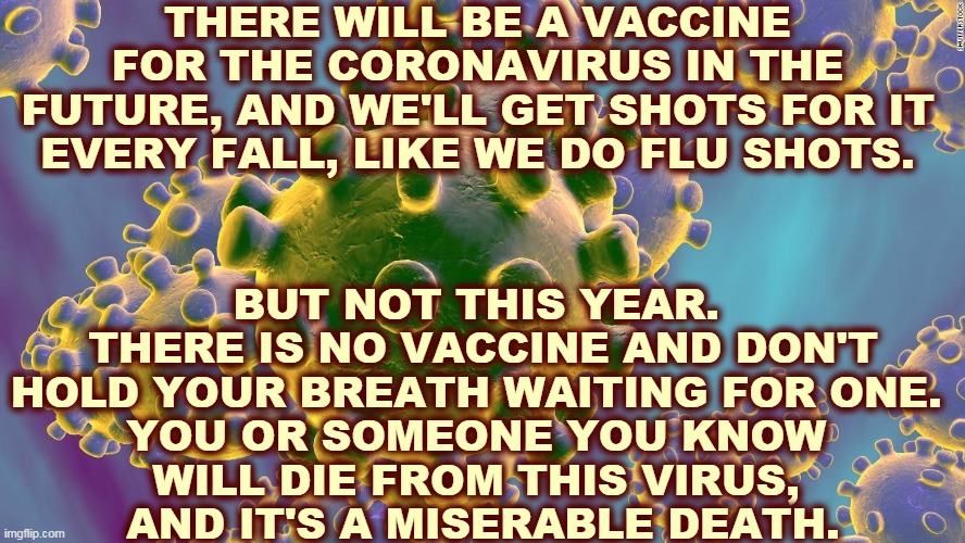 We're not to 2021 yet. | THERE WILL BE A VACCINE FOR THE CORONAVIRUS IN THE FUTURE, AND WE'LL GET SHOTS FOR IT EVERY FALL, LIKE WE DO FLU SHOTS. BUT NOT THIS YEAR. 
THERE IS NO VACCINE AND DON'T HOLD YOUR BREATH WAITING FOR ONE. 
YOU OR SOMEONE YOU KNOW 
WILL DIE FROM THIS VIRUS, 
AND IT'S A MISERABLE DEATH. | image tagged in coronavirus,covid-19,vaccine | made w/ Imgflip meme maker