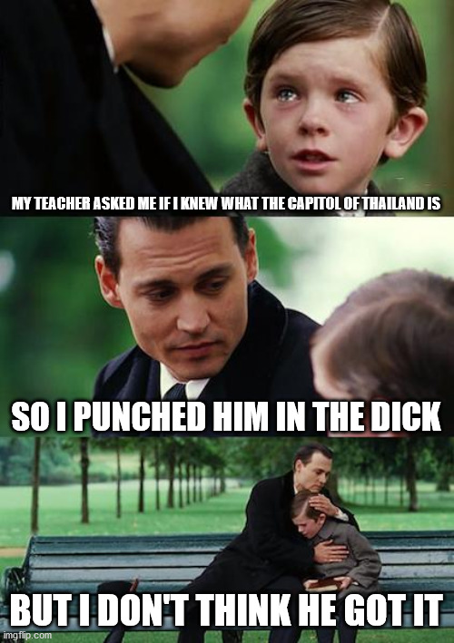 Finding Neverland | MY TEACHER ASKED ME IF I KNEW WHAT THE CAPITOL OF THAILAND IS; SO I PUNCHED HIM IN THE DICK; BUT I DON'T THINK HE GOT IT | image tagged in memes,finding neverland | made w/ Imgflip meme maker