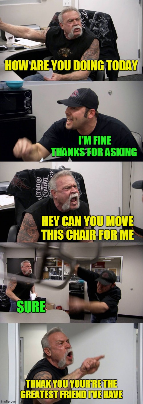 Meanwhile in an alternate universe | HOW ARE YOU DOING TODAY; I'M FINE THANKS FOR ASKING; HEY CAN YOU MOVE THIS CHAIR FOR ME; SURE; THNAK YOU YOUR'RE THE GREATEST FRIEND I'VE HAVE | image tagged in memes,american chopper argument | made w/ Imgflip meme maker