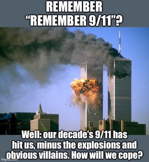 Many of us remember 9/11. Similarly, Covid-19 will shape our world for the next decade and beyond. | REMEMBER “REMEMBER 9/11”? Well: our decade’s 9/11 has hit us, minus the explosions and obvious villains. How will we cope? | image tagged in 911 9/11 twin towers impact,9/11,coronavirus,covid-19,2020,pandemic | made w/ Imgflip meme maker