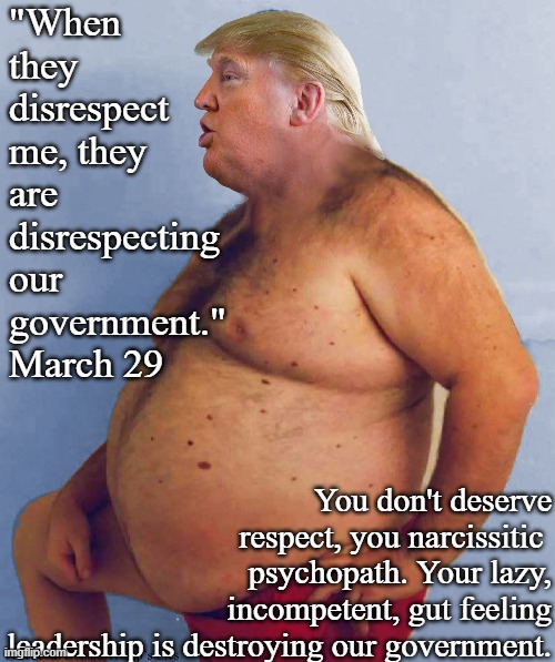 Trump Big Belly | "When they
disrespect
me, they are
disrespecting
our
government."
March 29; You don't deserve respect, you narcissitic 
psychopath. Your lazy,
incompetent, gut feeling
leadership is destroying our government. | image tagged in trump big belly | made w/ Imgflip meme maker