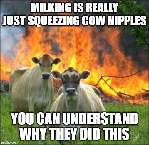 Evil Cows Meme | MILKING IS REALLY JUST SQUEEZING COW NIPPLES; YOU CAN UNDERSTAND WHY THEY DID THIS | image tagged in memes,evil cows | made w/ Imgflip meme maker