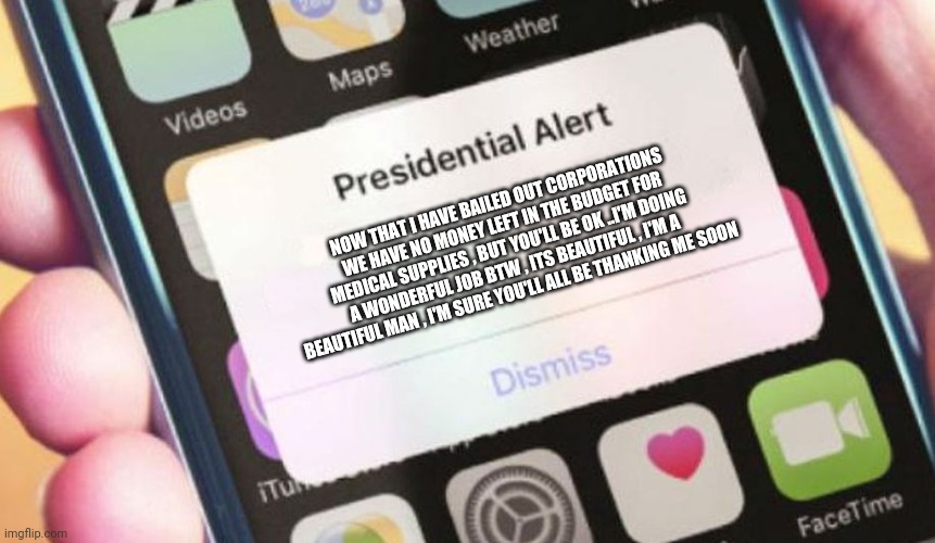 Trump | NOW THAT I HAVE BAILED OUT CORPORATIONS WE HAVE NO MONEY LEFT IN THE BUDGET FOR MEDICAL SUPPLIES , BUT YOU'LL BE OK ..I'M DOING A WONDERFUL JOB BTW , ITS BEAUTIFUL , I'M A BEAUTIFUL MAN , I'M SURE YOU'LL ALL BE THANKING ME SOON | image tagged in memes,presidential alert,trump,coronavirus,covid-19 | made w/ Imgflip meme maker