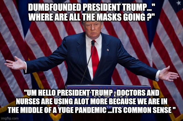 Donald Trump | DUMBFOUNDED PRESIDENT TRUMP..." WHERE ARE ALL THE MASKS GOING ?"; "UM HELLO PRESIDENT TRUMP , DOCTORS AND NURSES ARE USING ALOT MORE BECAUSE WE ARE IN THE MIDDLE OF A YUGE PANDEMIC ...ITS COMMON SENSE " | image tagged in donald trump,memes,coronavirus,covid-19 | made w/ Imgflip meme maker