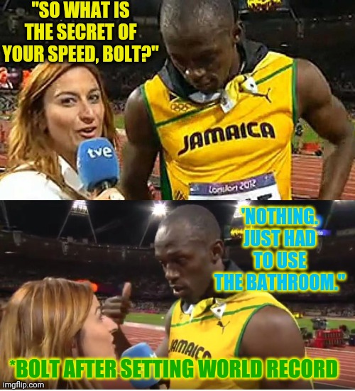 bolt interview | "SO WHAT IS THE SECRET OF YOUR SPEED, BOLT?"; 'NOTHING. JUST HAD TO USE THE BATHROOM."; *BOLT AFTER SETTING WORLD RECORD | image tagged in bolt interview | made w/ Imgflip meme maker