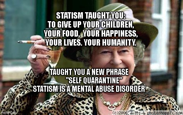 Queen Elizabeth | STATISM TAUGHT YOU: TO GIVE UP YOUR CHILDREN, YOUR FOOD,  YOUR HAPPINESS, YOUR LIVES. YOUR HUMANITY. TAUGHT YOU A NEW PHRASE         "SELF QUARANTINE"  STATISM IS A MENTAL ABUSE DISORDER | image tagged in queen elizabeth | made w/ Imgflip meme maker