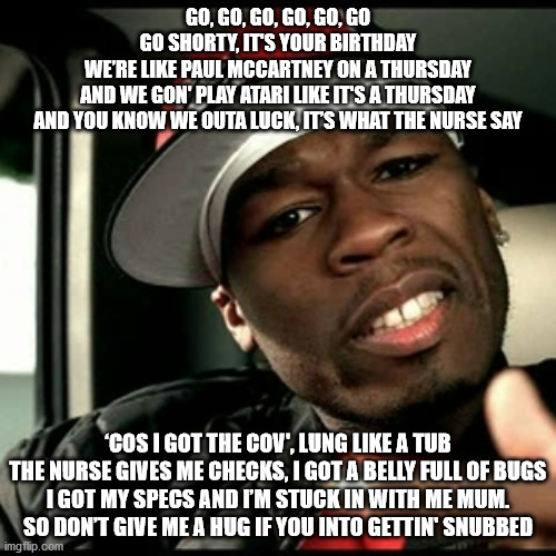 50 cent  | GO, GO, GO, GO, GO, GO
GO SHORTY, IT'S YOUR BIRTHDAY
WE’RE LIKE PAUL MCCARTNEY ON A THURSDAY
AND WE GON' PLAY ATARI LIKE IT'S A THURSDAY
AND YOU KNOW WE OUTA LUCK, IT’S WHAT THE NURSE SAY; ‘COS I GOT THE COV', LUNG LIKE A TUB
THE NURSE GIVES ME CHECKS, I GOT A BELLY FULL OF BUGS
I GOT MY SPECS AND I’M STUCK IN WITH ME MUM.
SO DON’T GIVE ME A HUG IF YOU INTO GETTIN' SNUBBED | image tagged in 50 cent | made w/ Imgflip meme maker