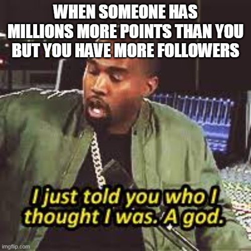 a god | WHEN SOMEONE HAS MILLIONS MORE POINTS THAN YOU BUT YOU HAVE MORE FOLLOWERS | image tagged in a god | made w/ Imgflip meme maker