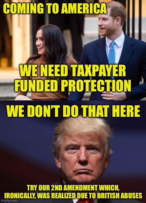 When The Privileged Need Weaned From The Government Teat | COMING TO AMERICA; WE NEED TAXPAYER FUNDED PROTECTION; WE DON’T DO THAT HERE; TRY OUR 2ND AMENDMENT WHICH, IRONICALLY, WAS REALIZED DUE TO BRITISH ABUSES | image tagged in prince harry,meghan markle,america,protection,second amendment | made w/ Imgflip meme maker