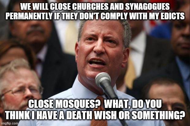 DeBlasio | WE WILL CLOSE CHURCHES AND SYNAGOGUES PERMANENTLY IF THEY DON'T COMPLY WITH MY EDICTS; CLOSE MOSQUES?  WHAT, DO YOU THINK I HAVE A DEATH WISH OR SOMETHING? | image tagged in deblasio | made w/ Imgflip meme maker