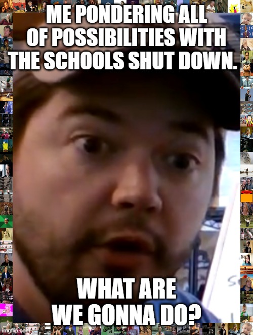 ME PONDERING ALL OF POSSIBILITIES WITH THE SCHOOLS SHUT DOWN. WHAT ARE WE GONNA DO? | image tagged in no school | made w/ Imgflip meme maker