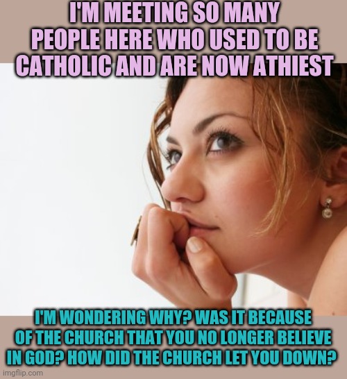 Thinking woman | I'M MEETING SO MANY PEOPLE HERE WHO USED TO BE CATHOLIC AND ARE NOW ATHIEST; I'M WONDERING WHY? WAS IT BECAUSE OF THE CHURCH THAT YOU NO LONGER BELIEVE IN GOD? HOW DID THE CHURCH LET YOU DOWN? | image tagged in thinking woman | made w/ Imgflip meme maker