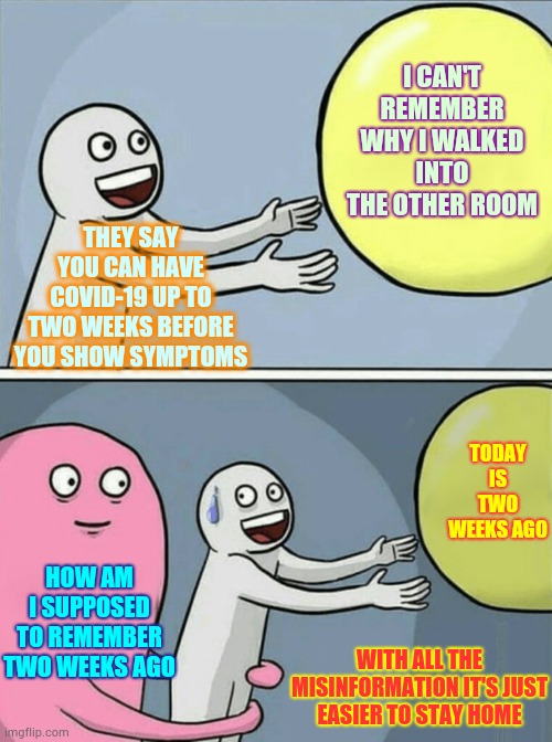 When There Is So Much Misinformation You Don't Know Who To Trust Trust The People On The Front Lines | I CAN'T REMEMBER WHY I WALKED INTO THE OTHER ROOM; THEY SAY YOU CAN HAVE COVID-19 UP TO TWO WEEKS BEFORE YOU SHOW SYMPTOMS; TODAY IS TWO WEEKS AGO; HOW AM I SUPPOSED TO REMEMBER TWO WEEKS AGO; WITH ALL THE MISINFORMATION IT'S JUST EASIER TO STAY HOME | image tagged in memes,running away balloon,covid-19,coronavirus,wash your hands,hand sanitizer | made w/ Imgflip meme maker