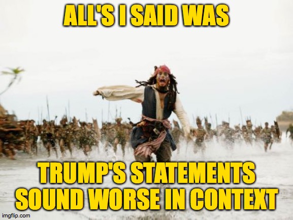 When we take his words out of context, I think we're doing him a favor. | ALL'S I SAID WAS; TRUMP'S STATEMENTS SOUND WORSE IN CONTEXT | image tagged in memes,jack sparrow being chased | made w/ Imgflip meme maker