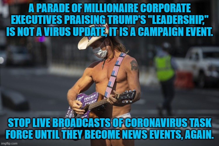 Free Campaign Publicity | A PARADE OF MILLIONAIRE CORPORATE EXECUTIVES PRAISING TRUMP'S "LEADERSHIP," IS NOT A VIRUS UPDATE, IT IS A CAMPAIGN EVENT. STOP LIVE BROADCASTS OF CORONAVIRUS TASK FORCE UNTIL THEY BECOME NEWS EVENTS, AGAIN. | image tagged in politics | made w/ Imgflip meme maker