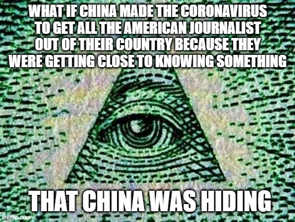 Illuminati | WHAT IF CHINA MADE THE CORONAVIRUS TO GET ALL THE AMERICAN JOURNALIST OUT OF THEIR COUNTRY BECAUSE THEY WERE GETTING CLOSE TO KNOWING SOMETHING; THAT CHINA WAS HIDING | image tagged in illuminati,conspiracy theories,mind blown,coronavirus | made w/ Imgflip meme maker