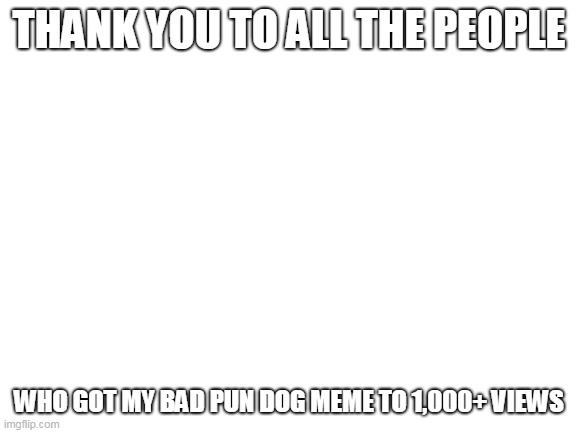 Blank White Template | THANK YOU TO ALL THE PEOPLE; WHO GOT MY BAD PUN DOG MEME TO 1,000+ VIEWS | image tagged in blank white template | made w/ Imgflip meme maker