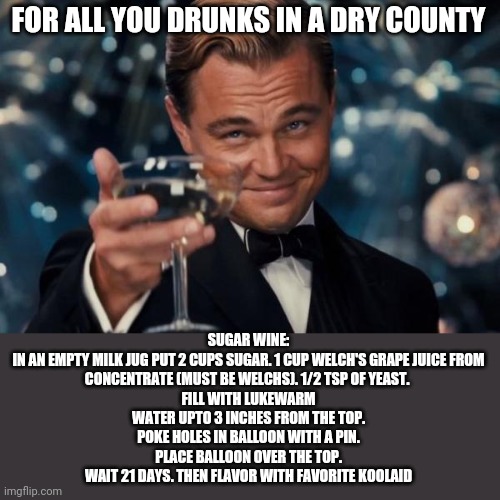 Yes, its legal | FOR ALL YOU DRUNKS IN A DRY COUNTY; SUGAR WINE:

IN AN EMPTY MILK JUG PUT 2 CUPS SUGAR. 1 CUP WELCH'S GRAPE JUICE FROM CONCENTRATE (MUST BE WELCHS). 1/2 TSP OF YEAST. 
FILL WITH LUKEWARM WATER UPTO 3 INCHES FROM THE TOP. POKE HOLES IN BALLOON WITH A PIN. PLACE BALLOON OVER THE TOP.
WAIT 21 DAYS. THEN FLAVOR WITH FAVORITE KOOLAID | image tagged in memes,leonardo dicaprio cheers | made w/ Imgflip meme maker