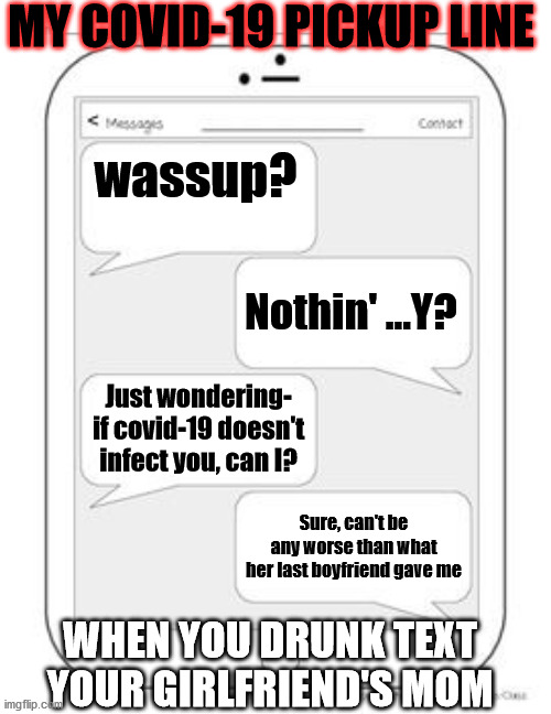 Text messages | MY COVID-19 PICKUP LINE; wassup? Nothin' ...Y? Just wondering- if covid-19 doesn't infect you, can I? Sure, can't be any worse than what her last boyfriend gave me; WHEN YOU DRUNK TEXT YOUR GIRLFRIEND'S MOM | image tagged in text messages | made w/ Imgflip meme maker