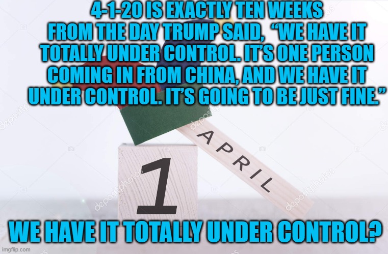 Happy April Fool's Day 2020 | 4-1-20 IS EXACTLY TEN WEEKS FROM THE DAY TRUMP SAID,  “WE HAVE IT TOTALLY UNDER CONTROL. IT’S ONE PERSON COMING IN FROM CHINA, AND WE HAVE IT UNDER CONTROL. IT’S GOING TO BE JUST FINE.”; WE HAVE IT TOTALLY UNDER CONTROL? | image tagged in happy april fool's day 2020 | made w/ Imgflip meme maker