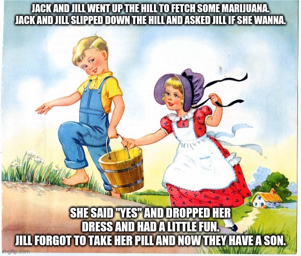 Jack and Jill | JACK AND JILL WENT UP THE HILL TO FETCH SOME MARIJUANA.
JACK AND JILL SLIPPED DOWN THE HILL AND ASKED JILL IF SHE WANNA. SHE SAID "YES" AND DROPPED HER DRESS AND HAD A LITTLE FUN.
JILL FORGOT TO TAKE HER PILL AND NOW THEY HAVE A SON. | image tagged in jack and jill | made w/ Imgflip meme maker