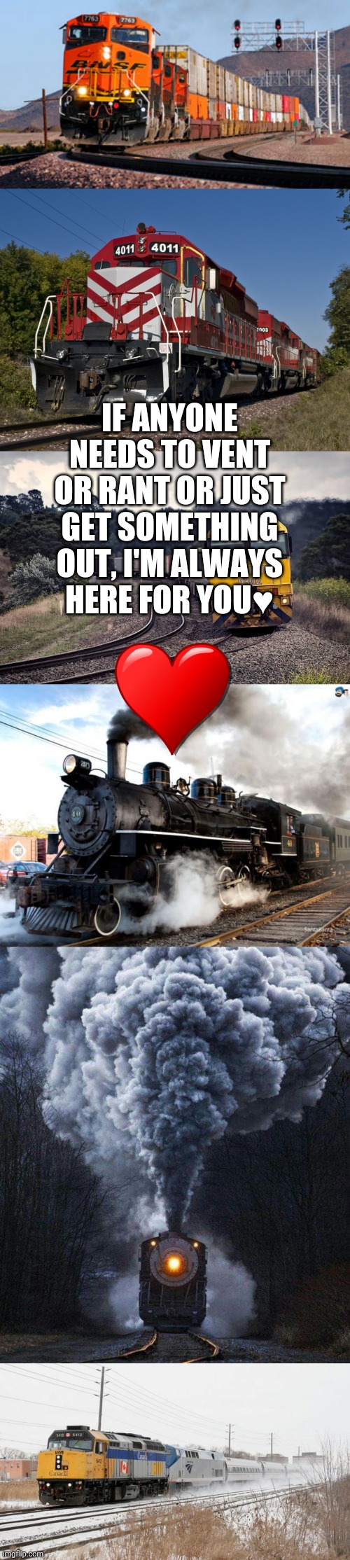 Always. | IF ANYONE NEEDS TO VENT OR RANT OR JUST GET SOMETHING OUT, I'M ALWAYS HERE FOR YOU♥️ | image tagged in train,freight train,via rail leading amtrak,pacific national freight train,heart,i'm always here for you | made w/ Imgflip meme maker