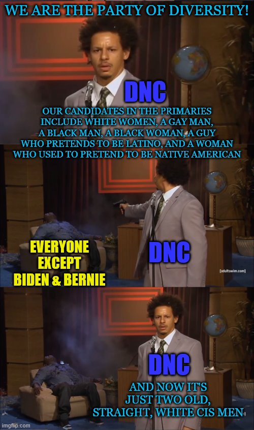 If you're a democrat who calls everyone else a racist while you hate all white men, that actually makes you the racist. | WE ARE THE PARTY OF DIVERSITY! DNC; OUR CANDIDATES IN THE PRIMARIES INCLUDE WHITE WOMEN, A GAY MAN, A BLACK MAN, A BLACK WOMAN, A GUY WHO PRETENDS TO BE LATINO, AND A WOMAN WHO USED TO PRETEND TO BE NATIVE AMERICAN; EVERYONE EXCEPT BIDEN & BERNIE; DNC; DNC; AND NOW IT'S JUST TWO OLD, STRAIGHT, WHITE CIS MEN | image tagged in memes,who killed hannibal,political meme,democratic convention,diversity | made w/ Imgflip meme maker