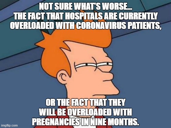 Coronials... | NOT SURE WHAT'S WORSE...
THE FACT THAT HOSPITALS ARE CURRENTLY OVERLOADED WITH CORONAVIRUS PATIENTS, OR THE FACT THAT THEY WILL BE OVERLOADED WITH PREGNANCIES IN NINE MONTHS. | image tagged in memes,futurama fry | made w/ Imgflip meme maker