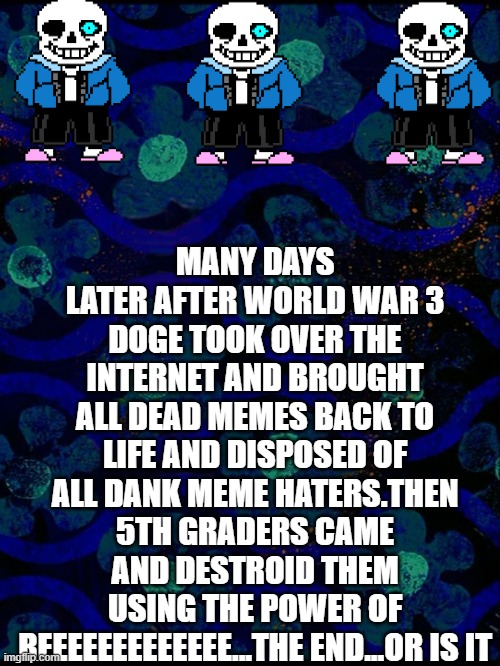 Spongebob time card blank | MANY DAYS LATER AFTER WORLD WAR 3 DOGE TOOK OVER THE INTERNET AND BROUGHT ALL DEAD MEMES BACK TO LIFE AND DISPOSED OF ALL DANK MEME HATERS.THEN 5TH GRADERS CAME AND DESTROID THEM USING THE POWER OF REEEEEEEEEEEEE...THE END...OR IS IT | image tagged in spongebob time card blank | made w/ Imgflip meme maker
