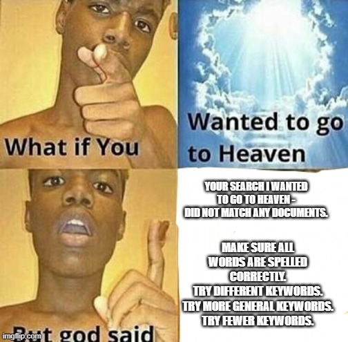 What if you wanted to go to Heaven | YOUR SEARCH I WANTED TO GO TO HEAVEN - DID NOT MATCH ANY DOCUMENTS. MAKE SURE ALL WORDS ARE SPELLED CORRECTLY.
TRY DIFFERENT KEYWORDS.
TRY MORE GENERAL KEYWORDS.
TRY FEWER KEYWORDS. | image tagged in what if you wanted to go to heaven | made w/ Imgflip meme maker