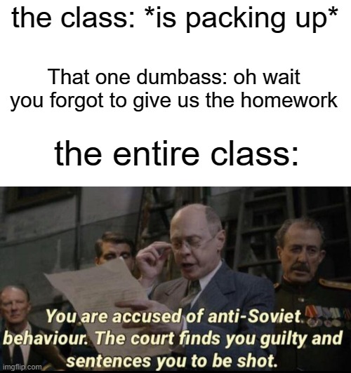 I hate those kinds of students | the class: *is packing up*; That one dumbass: oh wait you forgot to give us the homework; the entire class: | image tagged in you are accused of anti-soviet behavior,funny,memes,class,dumbass,homework | made w/ Imgflip meme maker