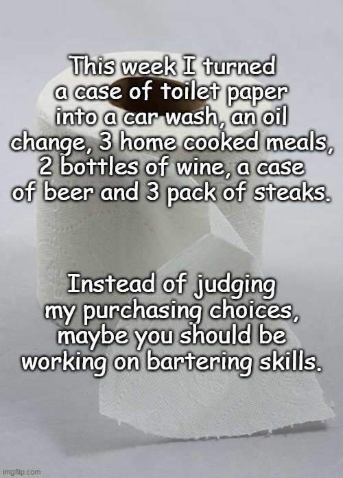 toilet paper | This week I turned a case of toilet paper into a car wash, an oil change, 3 home cooked meals, 2 bottles of wine, a case of beer and 3 pack of steaks. Instead of judging my purchasing choices, maybe you should be working on bartering skills. | image tagged in toilet paper | made w/ Imgflip meme maker