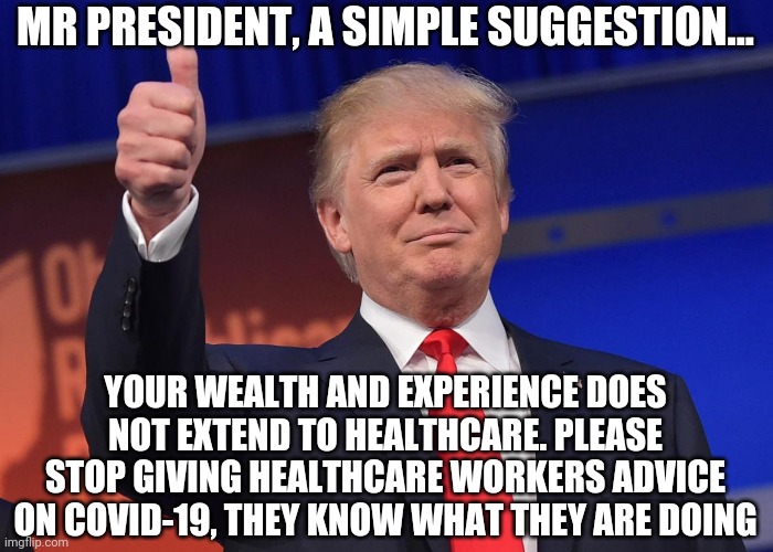 Can we all agree Democrats do not need more ammo to use against the President? This is why you delegate. | MR PRESIDENT, A SIMPLE SUGGESTION... YOUR WEALTH AND EXPERIENCE DOES NOT EXTEND TO HEALTHCARE. PLEASE STOP GIVING HEALTHCARE WORKERS ADVICE ON COVID-19, THEY KNOW WHAT THEY ARE DOING | image tagged in donald trump,coronavirus,healthcare | made w/ Imgflip meme maker