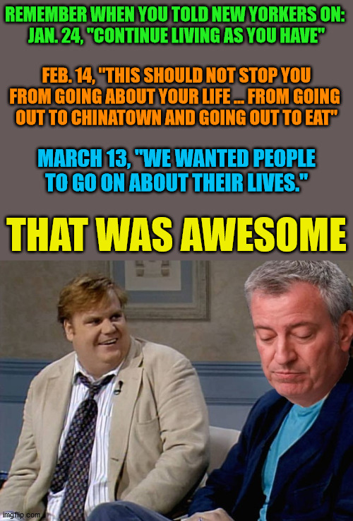 Remember That Time Bill... | REMEMBER WHEN YOU TOLD NEW YORKERS ON: 
JAN. 24, "CONTINUE LIVING AS YOU HAVE"; FEB. 14, "THIS SHOULD NOT STOP YOU FROM GOING ABOUT YOUR LIFE ... FROM GOING 
OUT TO CHINATOWN AND GOING OUT TO EAT"; MARCH 13, "WE WANTED PEOPLE TO GO ON ABOUT THEIR LIVES."; THAT WAS AWESOME | image tagged in bill de blasio,memes,remember when,chris farley,but thats none of my business,coronavirus | made w/ Imgflip meme maker