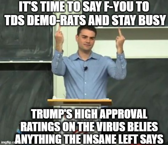 Ben Shapiro Middle Finger | IT'S TIME TO SAY F-YOU TO  TDS DEMO-RATS AND STAY BUSY TRUMP'S HIGH APPROVAL RATINGS ON THE VIRUS BELIES ANYTHING THE INSANE LEFT SAYS | image tagged in ben shapiro middle finger | made w/ Imgflip meme maker